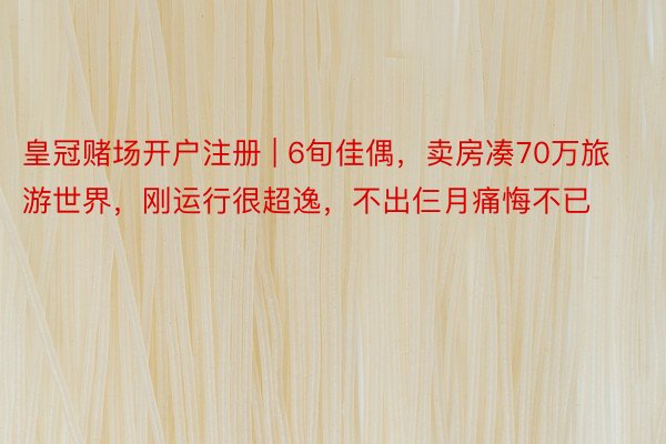 皇冠赌场开户注册 | 6旬佳偶，卖房凑70万旅游世界，刚运行很超逸，不出仨月痛悔不已