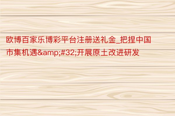 欧博百家乐博彩平台注册送礼金_把捏中国市集机遇&#32;开展原土改进研发
