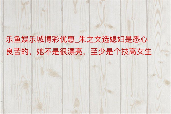 乐鱼娱乐城博彩优惠_朱之文选媳妇是悉心良苦的，她不是很漂亮，至少是个技高女生