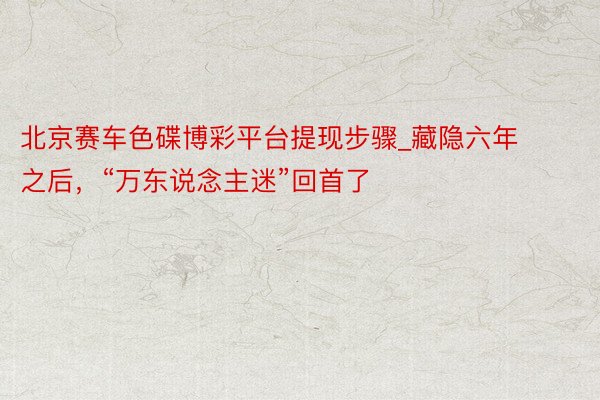 北京赛车色碟博彩平台提现步骤_藏隐六年之后，“万东说念主迷”回首了