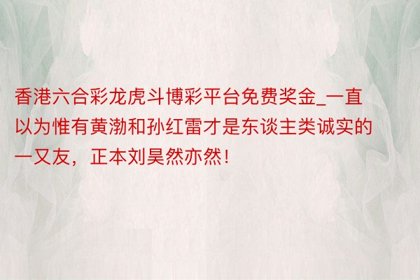 香港六合彩龙虎斗博彩平台免费奖金_一直以为惟有黄渤和孙红雷才是东谈主类诚实的一又友，正本刘昊然亦然！