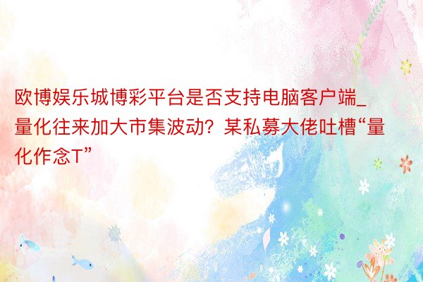 欧博娱乐城博彩平台是否支持电脑客户端_量化往来加大市集波动？某私募大佬吐槽“量化作念T”