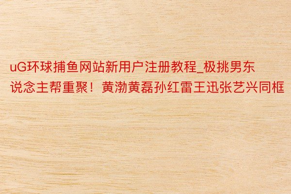 uG环球捕鱼网站新用户注册教程_极挑男东说念主帮重聚！黄渤黄磊孙红雷王迅张艺兴同框