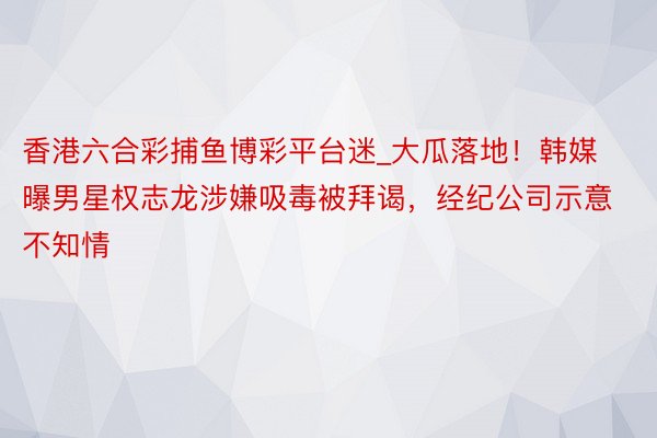 香港六合彩捕鱼博彩平台迷_大瓜落地！韩媒曝男星权志龙涉嫌吸毒被拜谒，经纪公司示意不知情