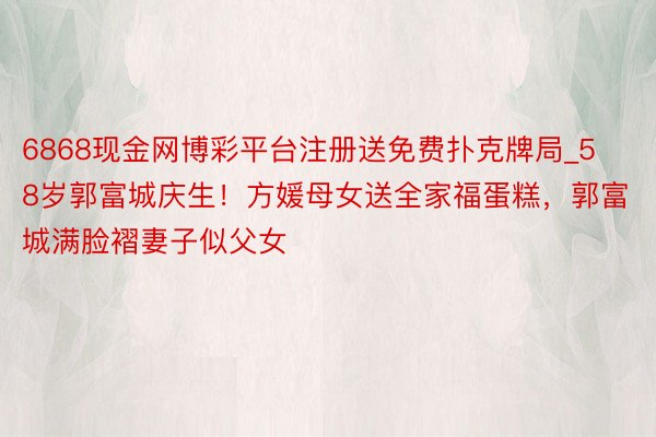 6868现金网博彩平台注册送免费扑克牌局_58岁郭富城庆生！方媛母女送全家福蛋糕，郭富城满脸褶妻子似父女