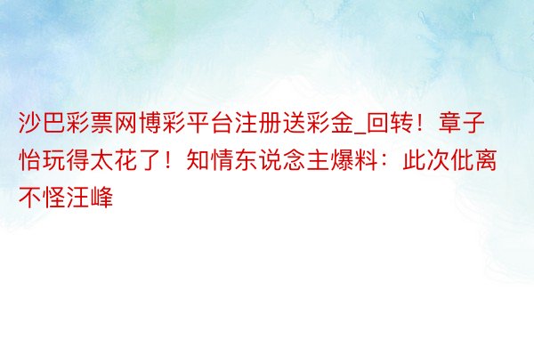 沙巴彩票网博彩平台注册送彩金_回转！章子怡玩得太花了！知情东说念主爆料：此次仳离不怪汪峰