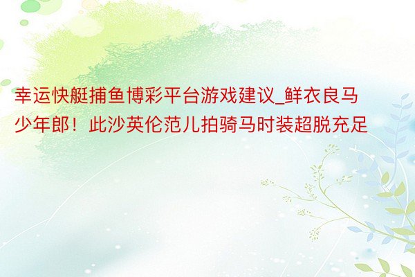 幸运快艇捕鱼博彩平台游戏建议_鲜衣良马少年郎！此沙英伦范儿拍骑马时装超脱充足