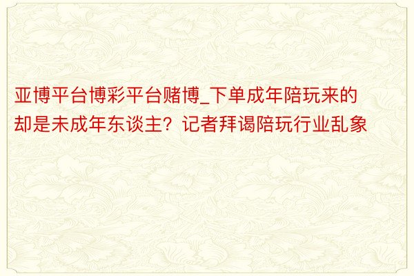 亚博平台博彩平台赌博_下单成年陪玩来的却是未成年东谈主？记者拜谒陪玩行业乱象