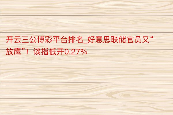 开云三公博彩平台排名_好意思联储官员又“放鹰”！谈指低开0.27%