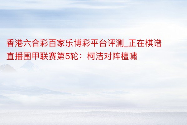 香港六合彩百家乐博彩平台评测_正在棋谱直播围甲联赛第5轮：柯洁对阵檀啸