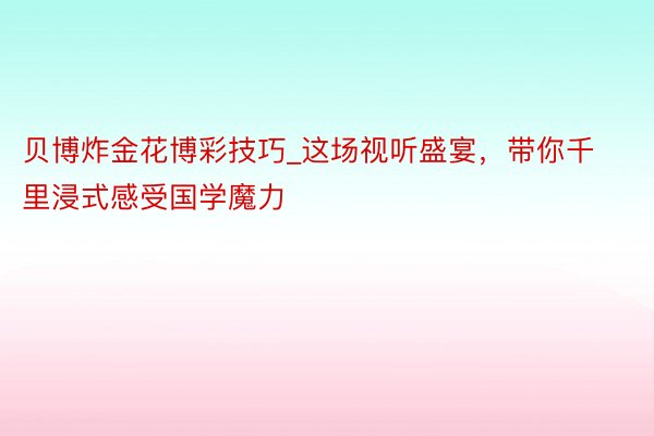 贝博炸金花博彩技巧_这场视听盛宴，带你千里浸式感受国学魔力