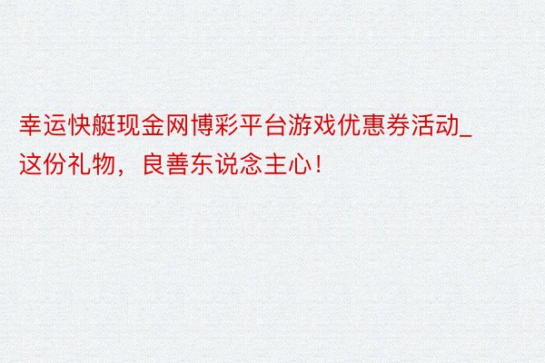 幸运快艇现金网博彩平台游戏优惠券活动_这份礼物，良善东说念主心！
