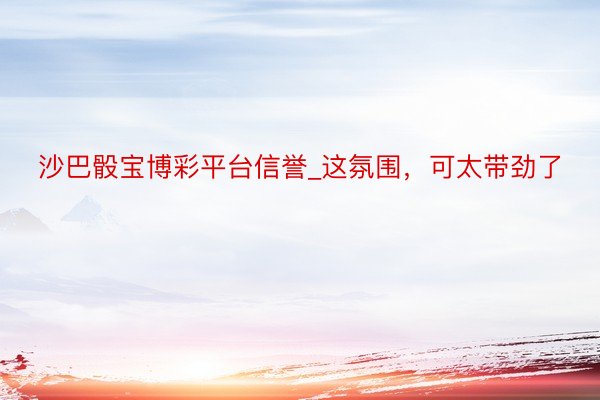 沙巴骰宝博彩平台信誉_这氛围，可太带劲了