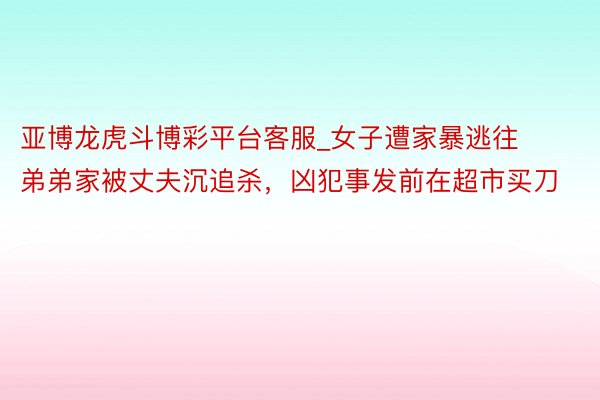 亚博龙虎斗博彩平台客服_女子遭家暴逃往弟弟家被丈夫沉追杀，凶犯事发前在超市买刀