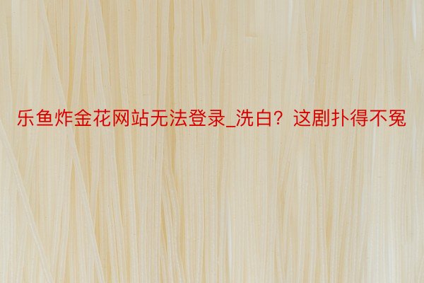 乐鱼炸金花网站无法登录_洗白？这剧扑得不冤